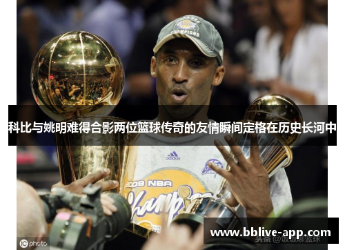科比与姚明难得合影两位篮球传奇的友情瞬间定格在历史长河中