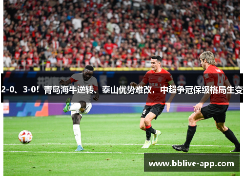 2-0、3-0！青岛海牛逆转、泰山优势难改，中超争冠保级格局生变